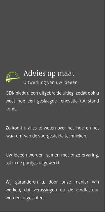 GDK biedt u een uitgebreide uitleg, zodat ook u weet hoe een geslaagde renovatie tot stand komt. Zo komt u alles te weten over het ‘hoe’ en het  ‘waarom’ van de voorgestelde technieken.  Uw ideeën worden, samen met onze ervaring, tot in de puntjes uitgewerkt.  Wij garanderen u, door onze manier van werken, dat verassingen op de eindfactuur worden uitgesloten!      Advies op maat Uitwerking van uw ideeën
