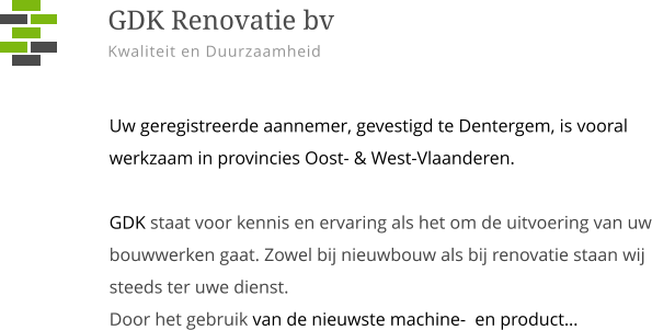 Uw geregistreerde aannemer, gevestigd te Dentergem, is vooral werkzaam in provincies Oost- & West-Vlaanderen.GDK staat voor kennis en ervaring als het om de uitvoering van uw bouwwerken gaat. Zowel bij nieuwbouw als bij renovatie staan wij steeds ter uwe dienst.  Door het gebruik van de nieuwste machine-  en product…    GDK Renovatie bv Kwaliteit en Duurzaamheid
